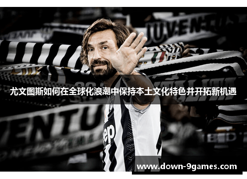 尤文图斯如何在全球化浪潮中保持本土文化特色并开拓新机遇