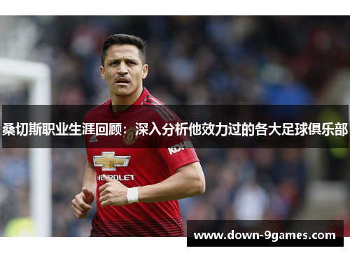 桑切斯职业生涯回顾:深入分析他效力过的各大足球俱乐部 桑切斯职业生涯回顾:深入分析他效力过的各大足球俱乐部