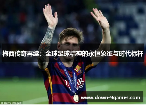 梅西传奇再续:全球足球精神的永恒象征与时代标杆 梅西传奇再续:全球足球精神的永恒象征与时代标杆