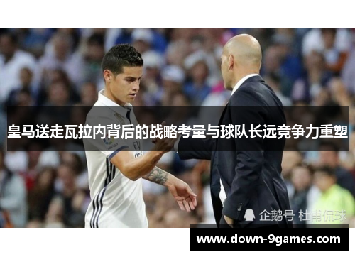 皇马送走瓦拉内背后的战略考量与球队长远竞争力重塑 皇马送走瓦拉内背后的战略考量与球队长远竞争力重塑