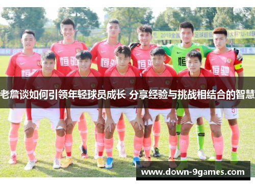 老詹谈如何引领年轻球员成长 分享经验与挑战相结合的智慧 老詹谈如何引领年轻球员成长 分享经验与挑战相结合的智慧