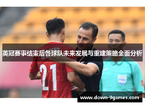 英冠赛事结束后各球队未来发展与重建策略全面分析 英冠赛事结束后各球队未来发展与重建策略全面分析