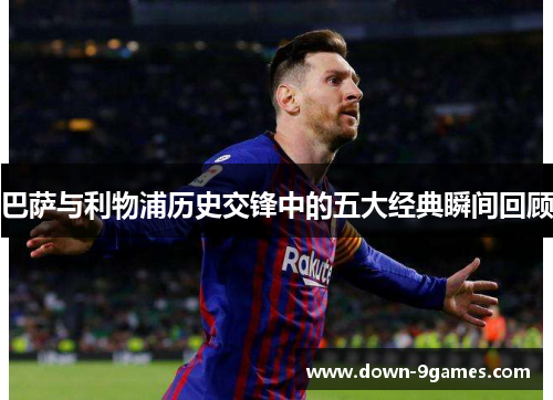 巴萨与利物浦历史交锋中的五大经典瞬间回顾 巴萨与利物浦历史交锋中的五大经典瞬间回顾