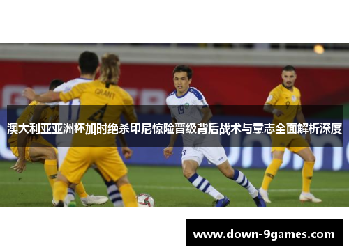 澳大利亚亚洲杯加时绝杀印尼惊险晋级背后战术与意志全面解析深度