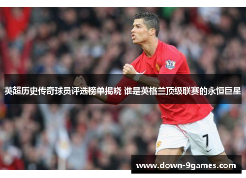英超历史传奇球员评选榜单揭晓 谁是英格兰顶级联赛的永恒巨星 英超历史传奇球员评选榜单揭晓 谁是英格兰顶级联赛的永恒巨星