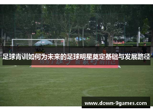 足球青训如何为未来的足球明星奠定基础与发展路径 足球青训如何为未来的足球明星奠定基础与发展路径